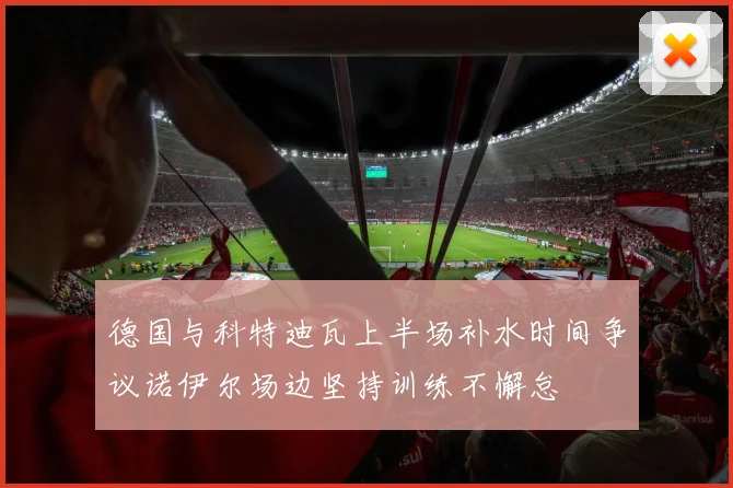 德国与科特迪瓦上半场补水时间争议诺伊尔场边坚持训练不懈怠