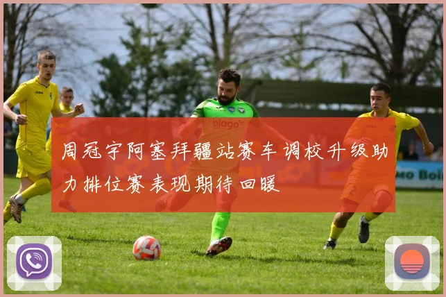 周冠宇阿塞拜疆站赛车调校升级助力排位赛表现期待回暖