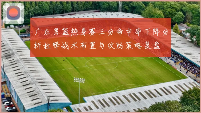 广东男篮热身赛三分命中率下降分析杜锋战术布置与攻防策略复盘