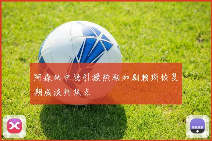 阿森纳中场引援热潮加剧赖斯恢复期成谈判焦点