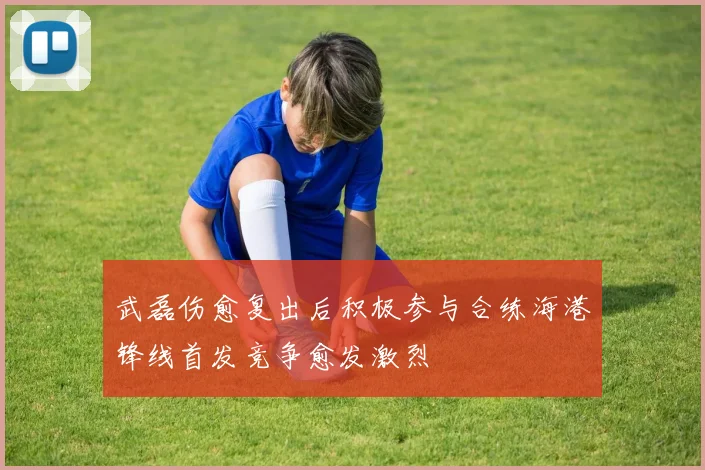 武磊伤愈复出后积极参与合练海港锋线首发竞争愈发激烈