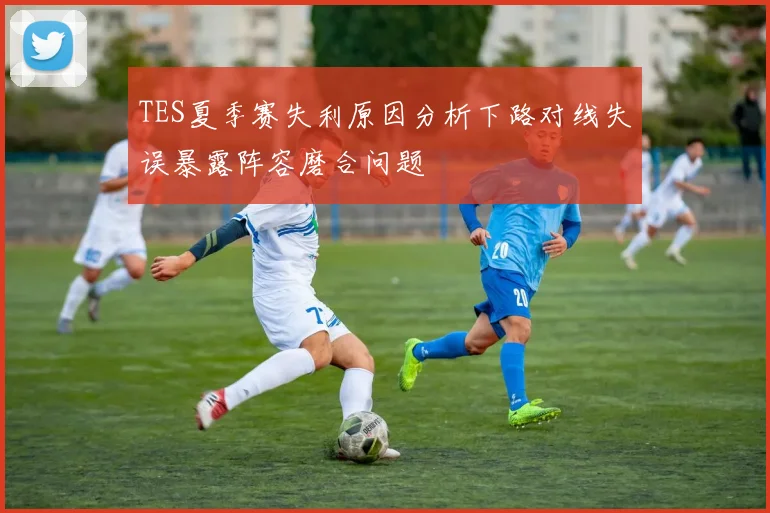 TES夏季赛失利原因分析下路对线失误暴露阵容磨合问题