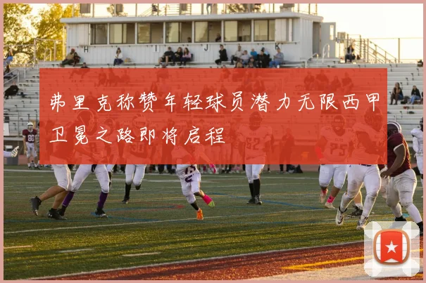 弗里克称赞年轻球员潜力无限西甲卫冕之路即将启程