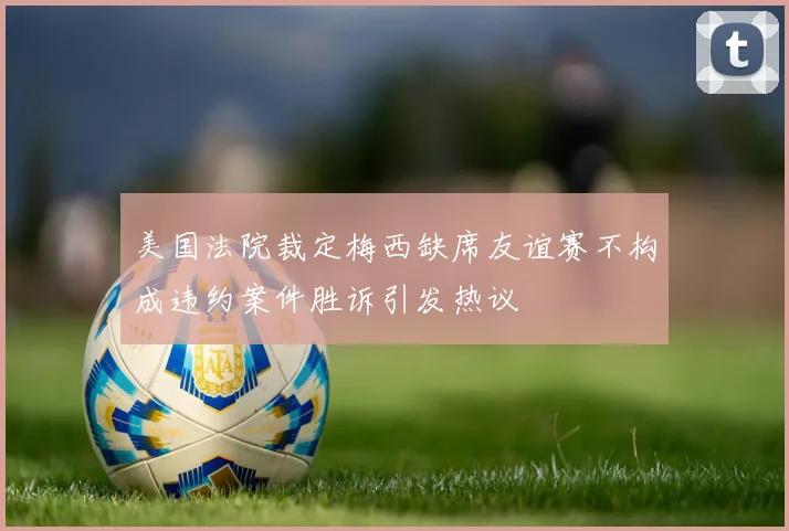 美国法院裁定梅西缺席友谊赛不构成违约案件胜诉引发热议