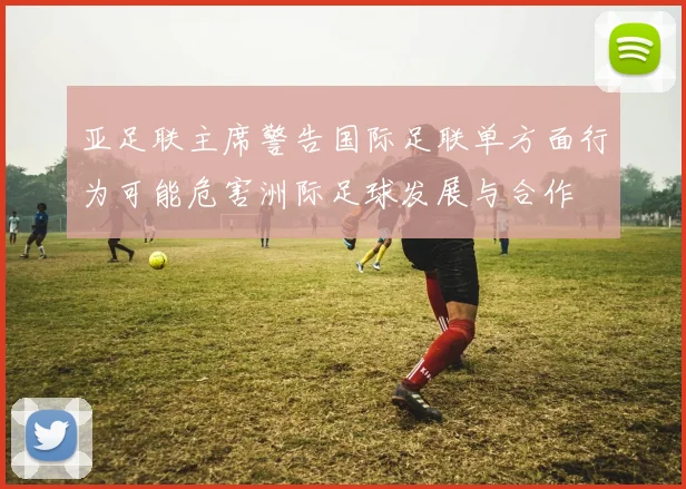 亚足联主席警告国际足联单方面行为可能危害洲际足球发展与合作