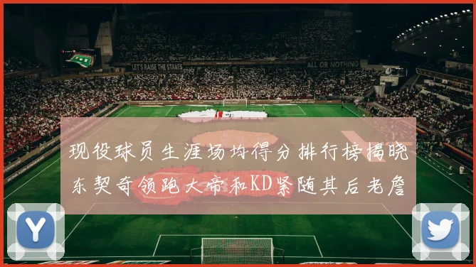 现役球员生涯场均得分排行榜揭晓东契奇领跑大帝和KD紧随其后老詹位居第四